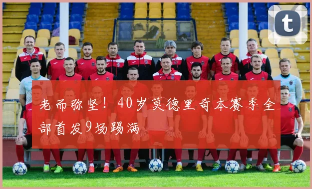 老而弥坚！40岁莫德里奇本赛季全部首发9场踢满
